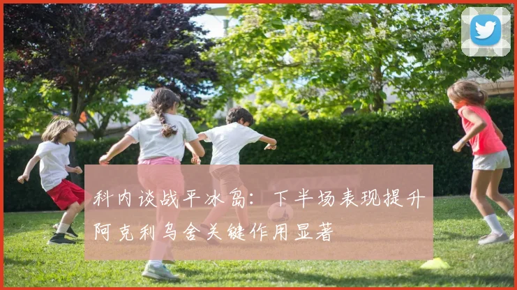 科内谈战平冰岛：下半场表现提升阿克利乌舍关键作用显著