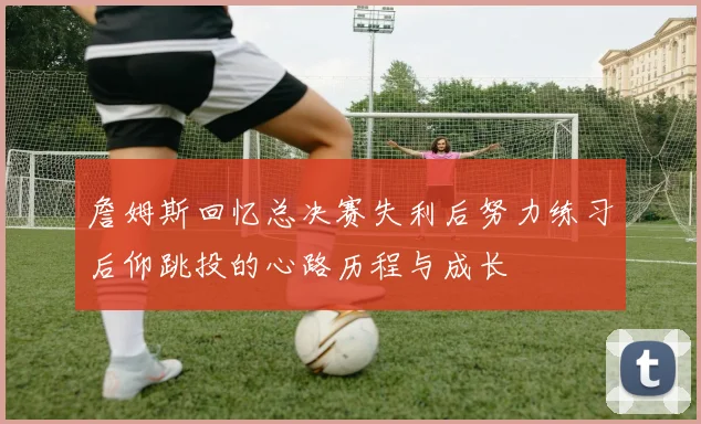 詹姆斯回忆总决赛失利后努力练习后仰跳投的心路历程与成长