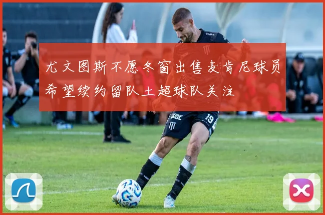 尤文图斯不愿冬窗出售麦肯尼球员希望续约留队土超球队关注