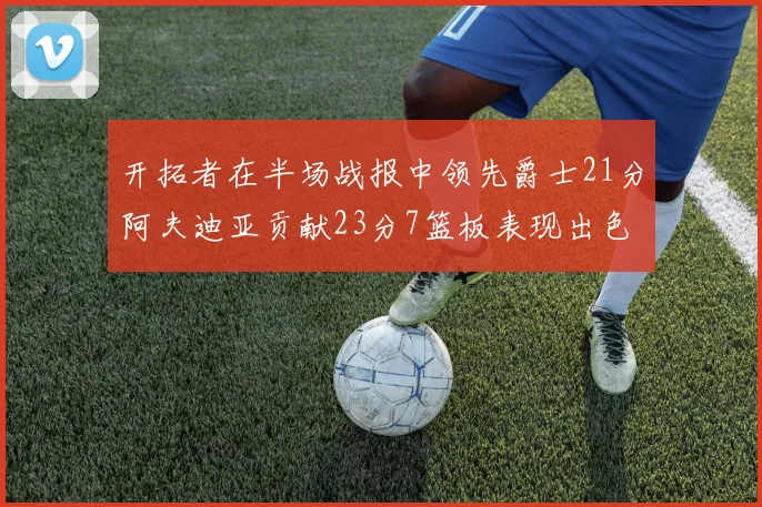 开拓者在半场战报中领先爵士21分阿夫迪亚贡献23分7篮板表现出色