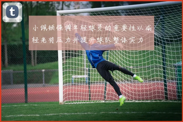 小佩顿强调年轻球员的重要性以减轻老将压力并提升球队整体实力