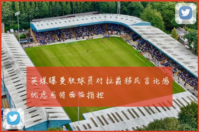 英媒曝曼联球员对拉爵移民言论感忧虑或将面临指控