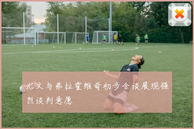 尤文与弗拉霍维奇初步会谈展现强烈谈判意愿