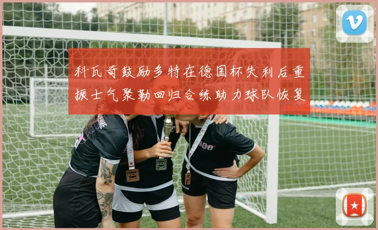 科瓦奇鼓励多特在德国杯失利后重振士气聚勒回归合练助力球队恢复状态
