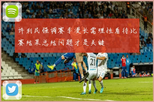许利民强调赛季漫长需理性看待比赛结果总结问题才是关键