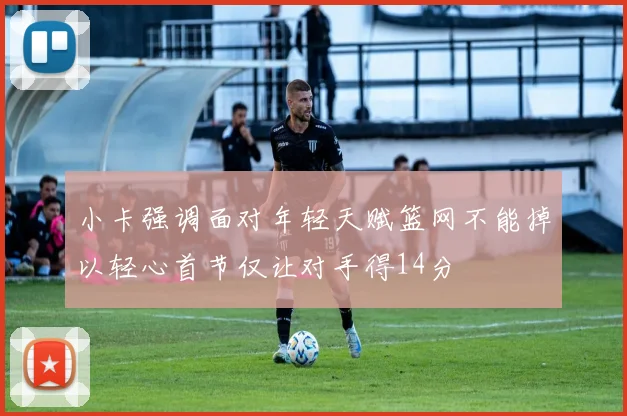 小卡强调面对年轻天赋篮网不能掉以轻心首节仅让对手得14分