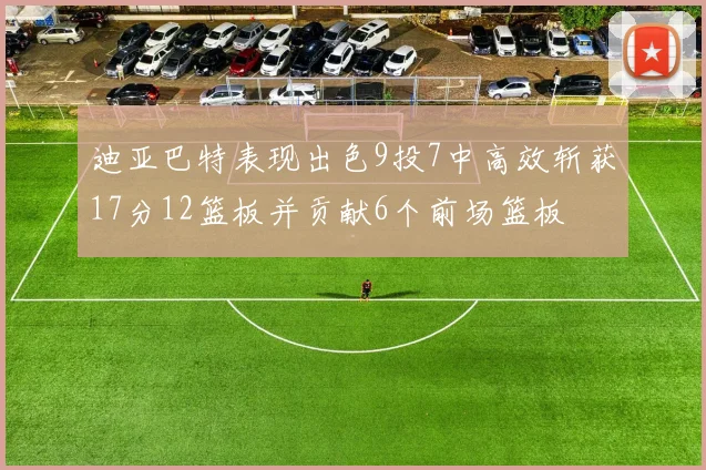迪亚巴特表现出色9投7中高效斩获17分12篮板并贡献6个前场篮板