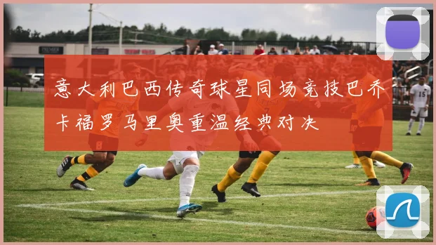 意大利巴西传奇球星同场竞技巴乔卡福罗马里奥重温经典对决
