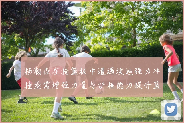杨瀚森在抢篮板中遭遇埃迪强力冲撞亟需增强力量与护框能力提升篮板表现