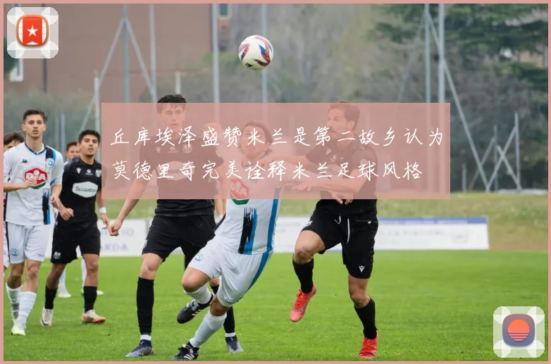 丘库埃泽盛赞米兰是第二故乡认为莫德里奇完美诠释米兰足球风格