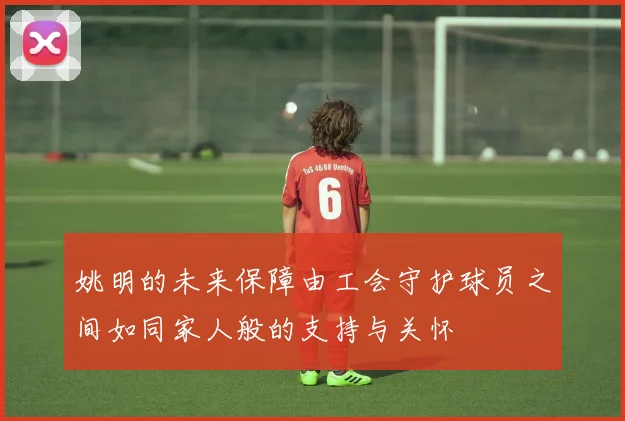姚明的未来保障由工会守护球员之间如同家人般的支持与关怀