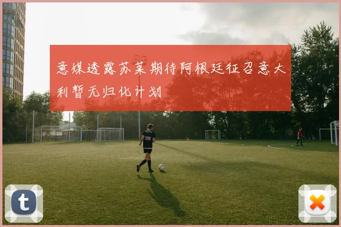 意媒透露苏莱期待阿根廷征召意大利暂无归化计划