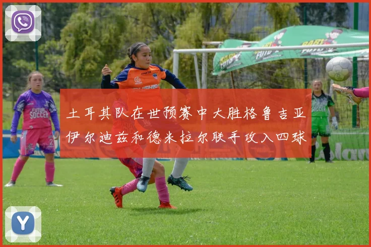 土耳其队在世预赛中大胜格鲁吉亚伊尔迪兹和德米拉尔联手攻入四球