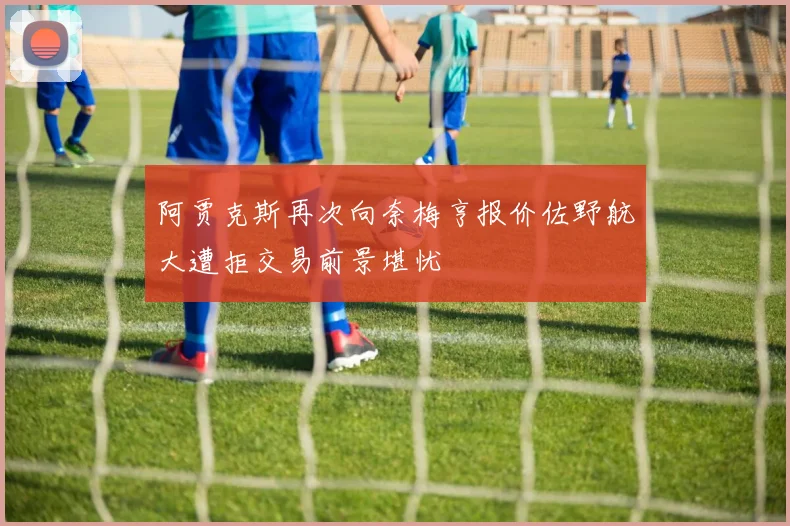 阿贾克斯再次向奈梅亨报价佐野航大遭拒交易前景堪忧