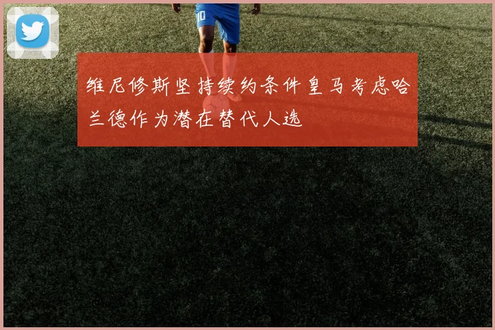 维尼修斯坚持续约条件皇马考虑哈兰德作为潜在替代人选