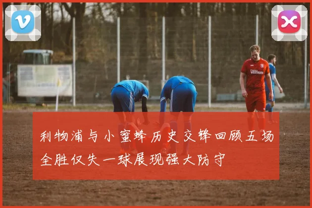 利物浦与小蜜蜂历史交锋回顾五场全胜仅失一球展现强大防守