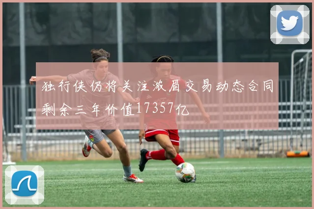 独行侠仍将关注浓眉交易动态合同剩余三年价值17357亿