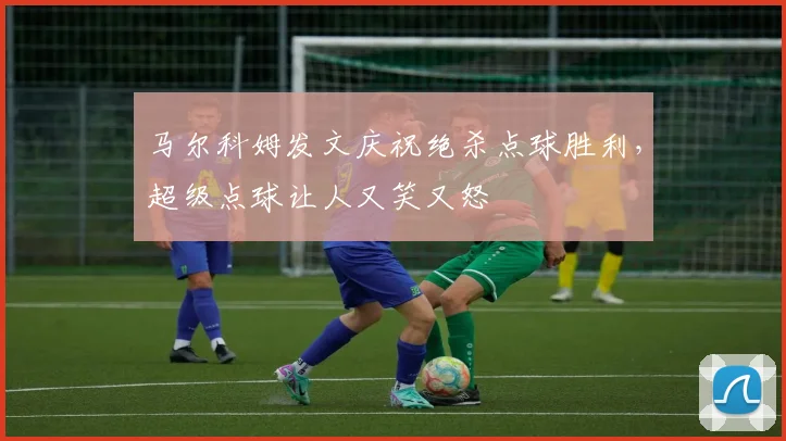 马尔科姆发文庆祝绝杀点球胜利，超级点球让人又笑又怒
