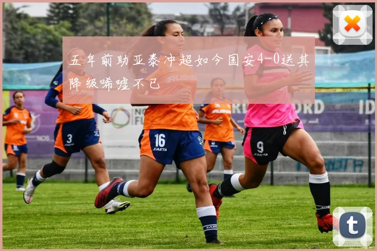 五年前助亚泰冲超如今国安4-0送其降级唏嘘不已