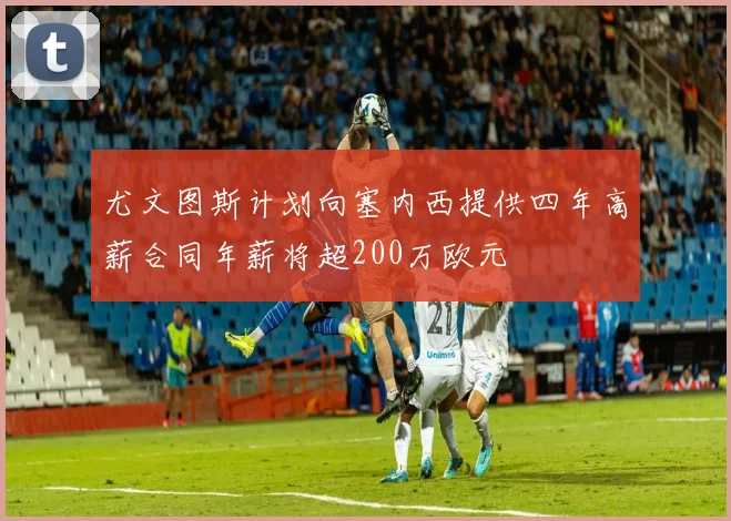 尤文图斯计划向塞内西提供四年高薪合同年薪将超200万欧元