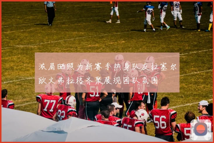 浓眉晒照为新赛季热身队友拉塞尔欧文弗拉格齐聚展现团队氛围