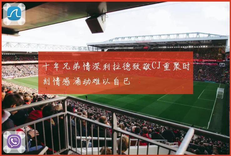 十年兄弟情深利拉德致敬CJ重聚时刻情感涌动难以自已