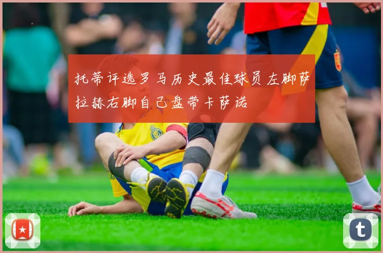 托蒂评选罗马历史最佳球员左脚萨拉赫右脚自己盘带卡萨诺