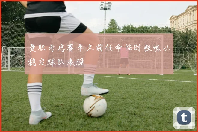 曼联考虑赛季末前任命临时教练以稳定球队表现