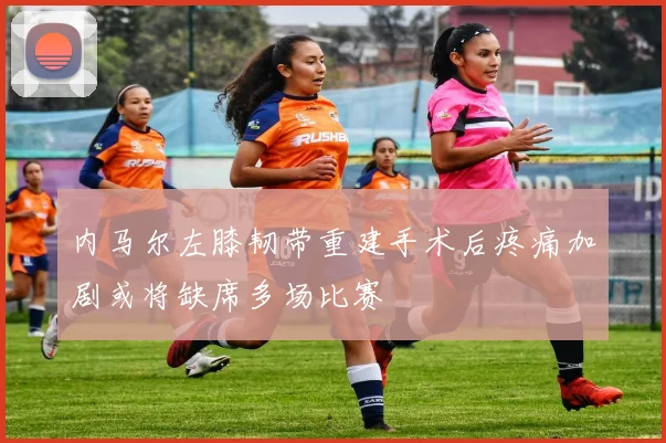内马尔左膝韧带重建手术后疼痛加剧或将缺席多场比赛