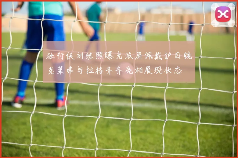 独行侠训练照曝光浓眉佩戴护目镜克莱弗与拉格齐齐亮相展现状态