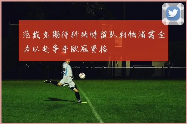 范戴克期待科纳特留队利物浦需全力以赴争夺欧冠资格