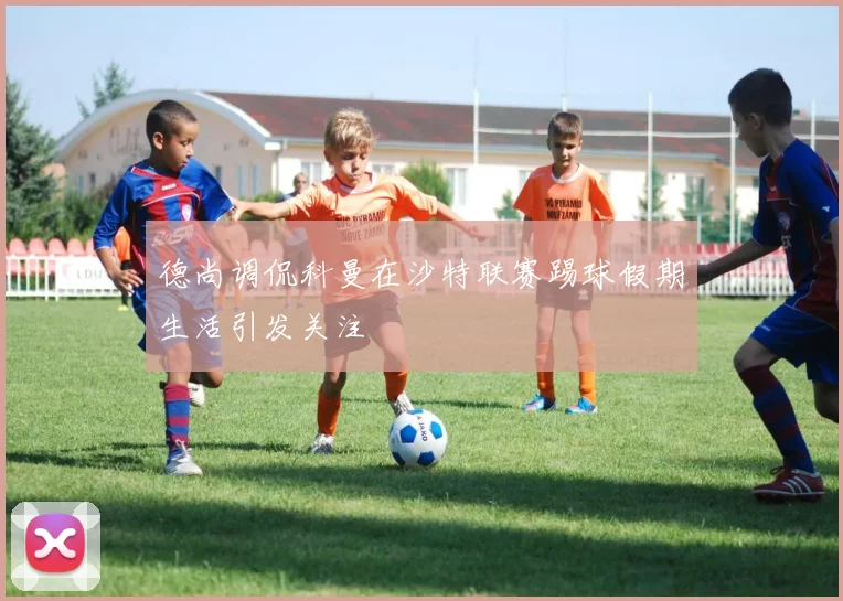 德尚调侃科曼在沙特联赛踢球假期生活引发关注