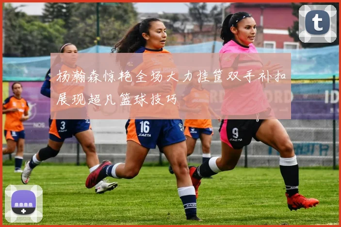 杨瀚森惊艳全场大力挂筐双手补扣展现超凡篮球技巧