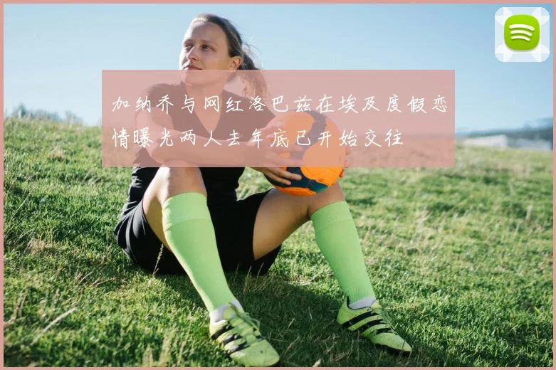 加纳乔与网红洛巴兹在埃及度假恋情曝光两人去年底已开始交往