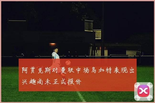 阿贾克斯对曼联中场乌加特表现出兴趣尚未正式报价