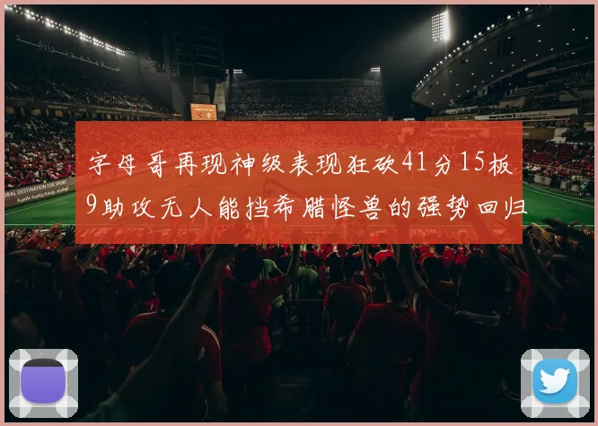 字母哥再现神级表现狂砍41分15板9助攻无人能挡希腊怪兽的强势回归